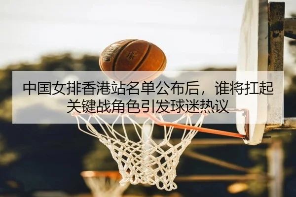 中国女排香港站名单公布后，谁将扛起关键战角色引发球迷热议（oubo）