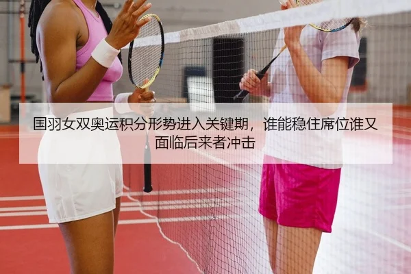 国羽女双奥运积分形势进入关键期，谁能稳住席位谁又面临后来者冲击（oubo）